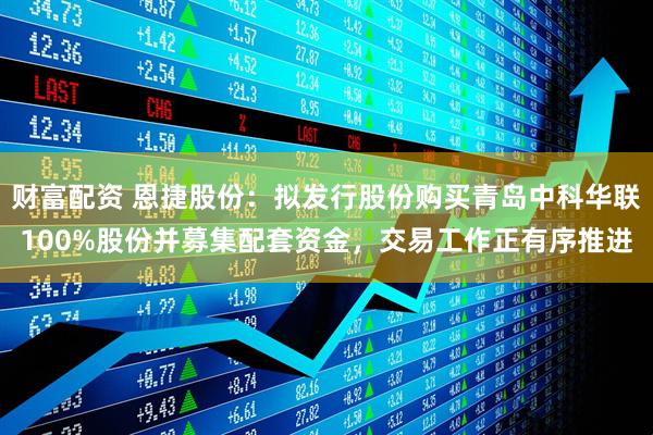 财富配资 恩捷股份：拟发行股份购买青岛中科华联100%股份并募集配套资金，交易工作正有序推进