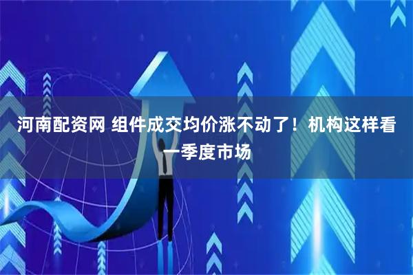河南配资网 组件成交均价涨不动了！机构这样看一季度市场