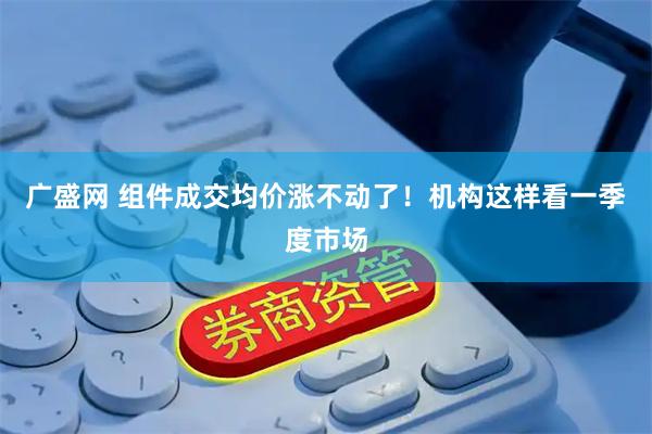 广盛网 组件成交均价涨不动了！机构这样看一季度市场