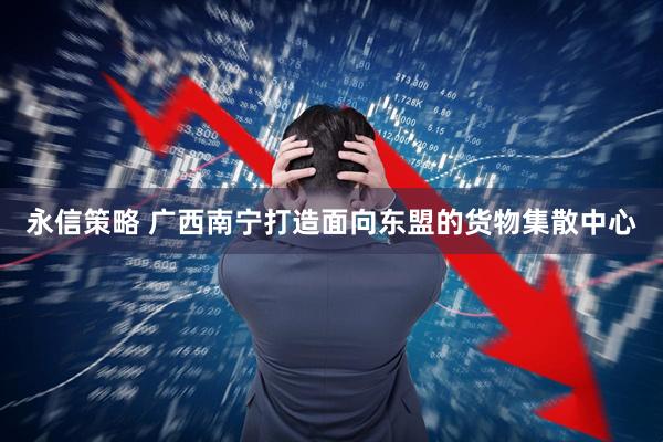 永信策略 广西南宁打造面向东盟的货物集散中心