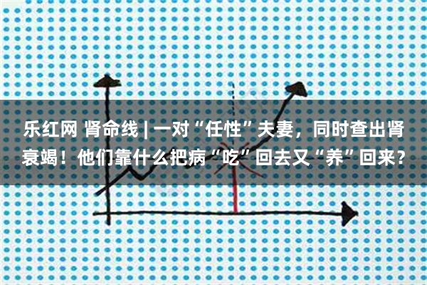 乐红网 肾命线 | 一对“任性”夫妻，同时查出肾衰竭！他们靠什么把病“吃”回去又“养”回来？