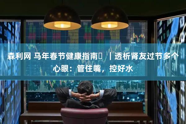 森利网 马年春节健康指南㊸｜透析肾友过节多个心眼：管住嘴，控好水